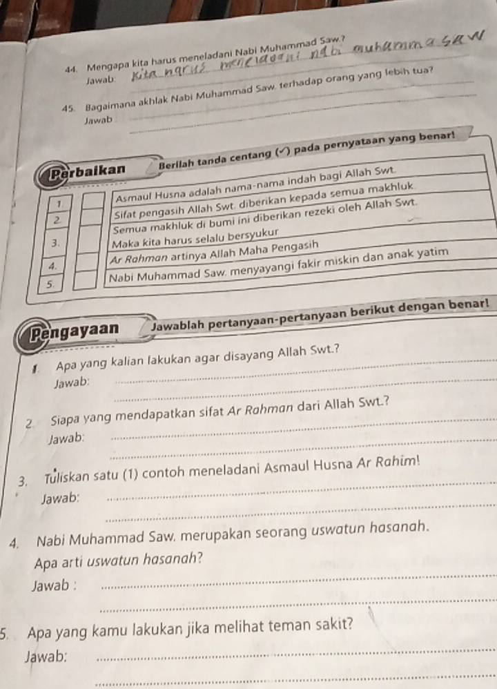 Mengapa kita harus meneladani Nabi Muhammad Saw? 
Jawab: 
45. Bagaimana akhlak Nabi Muhammad Saw. terhadap orang yang lebih tua? 
Jawab 
_ 
yataan yang benar! 
Pengayaan Jawablah pertanyaan-pertanyaən berikut ! 
Apa yang kalian lakukan agar disayang Allah Swt.? 
Jawab: 
_ 
_ 
2 Siapa yang mendapatkan sifat Ar Røhman dari Allah Swt.? 
Jawab:_ 
3. Tuliskan satu (1) contoh meneladani Asmaul Husna Ar Rahim! 
_ 
Jawab: 
_ 
4. Nabi Muhammad Saw. merupakan seorang uswatun hosanah. 
_ 
Apa arti uswatun hasanah? 
_ 
Jawab : 
_ 
5. Apa yang kamu lakukan jika melihat teman sakit? 
Jawab: 
_