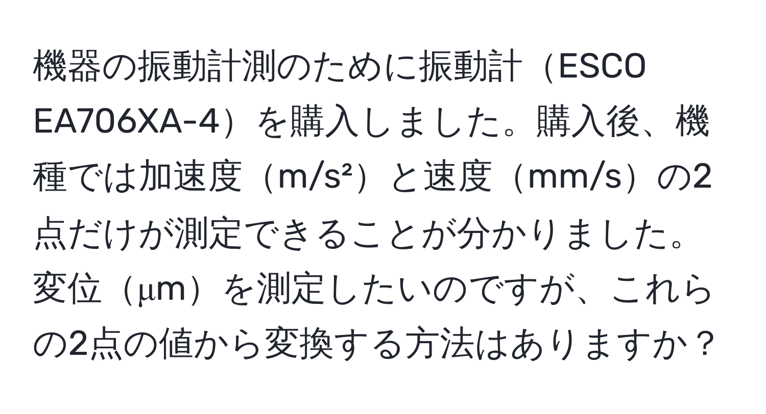 機器の振動計測のために振動計ESCO EA706XA-4を購入しました。購入後、機種では加速度m/s²と速度mm/sの2点だけが測定できることが分かりました。変位μmを測定したいのですが、これらの2点の値から変換する方法はありますか？