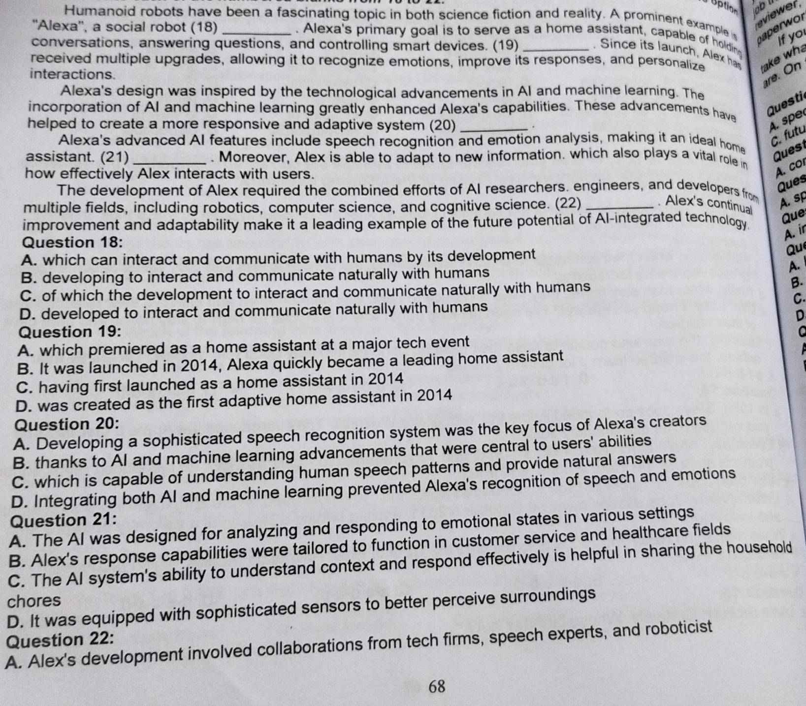 uption obl
Humanoid robots have been a fascinating topic in both science fiction and reality. A prominent example is haperwor
''Alexa'', a social robot (18)_
eviewer
. Alexa's primary goal is to serve as a home assistant, capable of holding
conversations, answering questions, and controlling smart devices. (19)
If yo
. Since its launch, Alex has
received multiple upgrades, allowing it to recognize emotions, improve its responses, and personalize take wh
interactions.
are. On
Alexa's design was inspired by the technological advancements in AI and machine learning. The
incorporation of AI and machine learning greatly enhanced Alexa's capabilities. These advancements have
Questi
helped to create a more responsive and adaptive system (20) _.
A. spe
Alexa's advanced AI features include speech recognition and emotion analysis, making it an ideal home
C. futu
Quest
assistant. (21) _. Moreover, Alex is able to adapt to new information. which also plays a vital role in
how effectively Alex interacts with users.
A. co
Ques
The development of Alex required the combined efforts of AI researchers. engineers, and developers from A. sp
multiple fields, including robotics, computer science, and cognitive science. (22)_
. Alex's continual
Que
improvement and adaptability make it a leading example of the future potential of Al-integrated technology.
A. ir
Question 18:
A. which can interact and communicate with humans by its development
Qu
B. developing to interact and communicate naturally with humans
A.
C. of which the development to interact and communicate naturally with humans
B.
C.
D. developed to interact and communicate naturally with humans
D
Question 19:
A. which premiered as a home assistant at a major tech event
B. It was launched in 2014, Alexa quickly became a leading home assistant
C. having first launched as a home assistant in 2014
D. was created as the first adaptive home assistant in 2014
Question 20:
A. Developing a sophisticated speech recognition system was the key focus of Alexa's creators
B. thanks to AI and machine learning advancements that were central to users' abilities
C. which is capable of understanding human speech patterns and provide natural answers
D. Integrating both AI and machine learning prevented Alexa's recognition of speech and emotions
Question 21:
A. The AI was designed for analyzing and responding to emotional states in various settings
B. Alex's response capabilities were tailored to function in customer service and healthcare fields
C. The AI system's ability to understand context and respond effectively is helpful in sharing the household
chores
D. It was equipped with sophisticated sensors to better perceive surroundings
Question 22:
A. Alex's development involved collaborations from tech firms, speech experts, and roboticist
68
