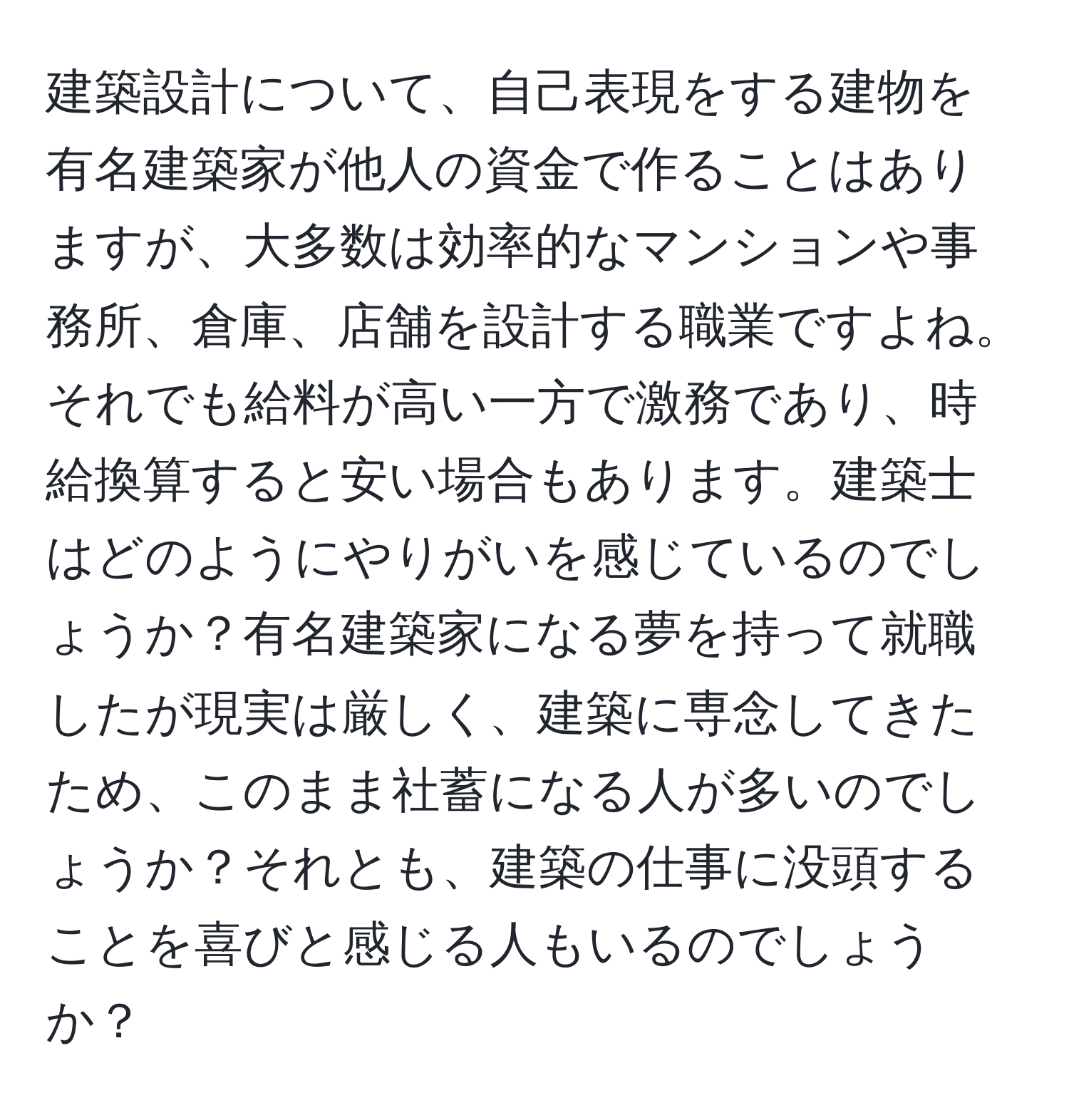 建築設計について、自己表現をする建物を有名建築家が他人の資金で作ることはありますが、大多数は効率的なマンションや事務所、倉庫、店舗を設計する職業ですよね。それでも給料が高い一方で激務であり、時給換算すると安い場合もあります。建築士はどのようにやりがいを感じているのでしょうか？有名建築家になる夢を持って就職したが現実は厳しく、建築に専念してきたため、このまま社蓄になる人が多いのでしょうか？それとも、建築の仕事に没頭することを喜びと感じる人もいるのでしょうか？