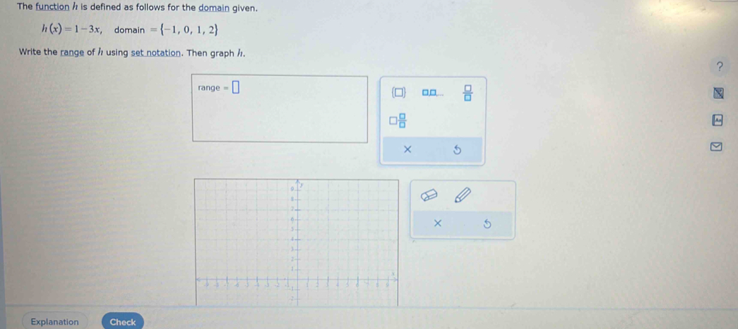 The function h is defined as follows for the domain given.
h(x)=1-3x , domain = -1,0,1,2
Write the range of h using set notation. Then graph /. 
? 
range =□ □,□,...  □ /□  
 □ /□  
× 5 
× 5 
Explanation Check