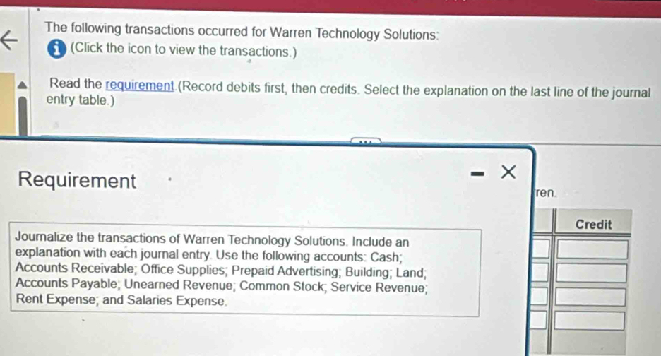 The following transactions occurred for Warren Technology Solutions: 
(Click the icon to view the transactions.) 
Read the requirement.(Record debits first, then credits. Select the explanation on the last line of the journal 
entry table.) 
× 
Requirement ren. 
Credit 
Journalize the transactions of Warren Technology Solutions. Include an 
explanation with each journal entry. Use the following accounts: Cash; 
Accounts Receivable; Office Supplies; Prepaid Advertising; Building; Land; 
Accounts Payable; Unearned Revenue; Common Stock; Service Revenue; 
Rent Expense; and Salaries Expense.