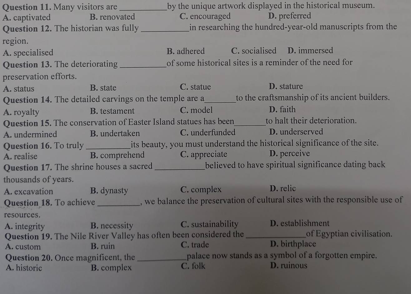 Many visitors are _by the unique artwork displayed in the historical museum.
A. captivated B. renovated C. encouraged D. preferred
Question 12. The historian was fully_ in researching the hundred-year-old manuscripts from the
region.
A. specialised B. adhered C. socialised D. immersed
Question 13. The deteriorating_ of some historical sites is a reminder of the need for 
preservation efforts.
A. status B. state C. statue D. stature
Question 14. The detailed carvings on the temple are a_ to the craftsmanship of its ancient builders.
A. royalty B. testament C. model D. faith
Question 15. The conservation of Easter Island statues has been_ to halt their deterioration.
A. undermined B. undertaken C. underfunded D. underserved
Question 16. To truly _its beauty, you must understand the historical significance of the site.
A. realise B. comprehend C. appreciate D. perceive
Question 17. The shrine houses a sacred_ believed to have spiritual significance dating back 
thousands of years.
A. excavation B. dynasty C. complex D. relic
Question 18. To achieve _, we balance the preservation of cultural sites with the responsible use of
resources.
A. integrity B. necessity C. sustainability D. establishment
Question 19. The Nile River Valley has often been considered the _of Egyptian civilisation.
A. custom B. ruin C. trade D. birthplace
Question 20. Once magnificent, the_ palace now stands as a symbol of a forgotten empire.
A. historic B. complex C. folk
D. ruinous