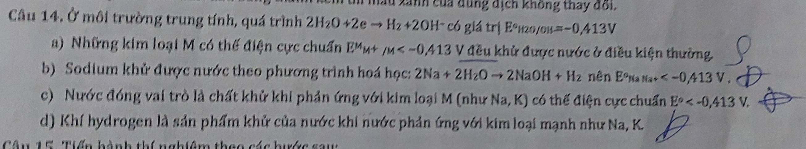 hầu xanh của dùng dịch không thay đoi.
Câu 14. Ở môi trường trung tính, quá trình 2H_2O+2eto H_2+2OH^-c6glatr|E°H2o/oH=-0.413V
a) Những kim loại M có thế điện cực chuẩn E^MM+mu V đều khử được nước ở điều kiện thường.
b) Sodium khử được nước theo phương trình hoá học: 2Na+2H_2Oto 2NaOH+H_2 n ên Eê n (2 ,
c) Nước đóng vai trò là chất khử khi phản ứng với kim loại M (như Na, K) có thế điện cực chuẩn E° .
d) Khí hydrogen là sản phẩm khử của nước khi nước phản ứng với kim loại mạnh như Na, K.
Câu 15 Tiến hành thí nghiêm theo các bước saw