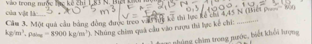 vào trong nước lực kê chỉ 1,83 N. Biết khổi lc 
của vật là:.... 
Cầâu 3. Một quả cầu bằng đồng được treo vào lực kế thì lực kể chỉ 4,45 N (Biết pao 800
kg/m^3. P đồng =8900kg/m^3) Nhúng chìm quả cầu vào rượu thì lực kế chỉ:_ 
C n á g im trong nước, biết khối lượng