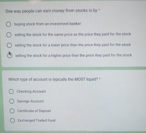 One way people can earn money from stocks is by *
buying stock from an investment banker
selling the stock for the same price as the price they paid for the stock
selling the stock for a lower price than the price they paid for the stock
selling the stock for a higher price than the price they paid for the stock
Which type of account is typically the MOST liquid? *
Checking Account
Savings Account
Certificate of Deposit
Exchanged Traded Fund