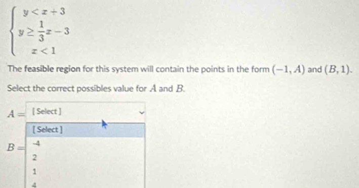 beginarrayl y <1endarray.
The feasible region for this system will contain the points in the form (-1,A) and (B,1). 
Select the correct possibles value for A and B.
A= [ Select ]
[ Select ]
B= -4
2
1
4