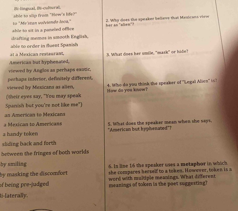 Bi-lingual, Bi-cultural,
able to slip from "How's life?"
to "Me'stan volviendo loca," 2. Why does the speaker believe that Mexicans view
her as “alien”?
able to sit in a paneled office
drafting memos in smooth English,
able to order in fluent Spanish
at a Mexican restaurant,
3. What does her smile, “mask” or hide?
American but hyphenated,
viewed by Anglos as perhaps exotic,
perhaps inferior, definitely different,
viewed by Mexicans as alien, 4. Who do you think the speaker of “Legal Alien” is?
How do you know?
(their eyes say, "You may speak
Spanish but you're not like me")
an American to Mexicans
a Mexican to Americans 5. What does the speaker mean when she says,
a handy token “American but hyphenated”?
sliding back and forth
between the fringes of both worlds
by smiling
6. In line 16 the speaker uses a metaphor in which
by masking the discomfort she compares herself to a token. However, token is a
word with multiple meanings. What different
of being pre-judged 
meanings of token is the poet suggesting?
i-laterally.