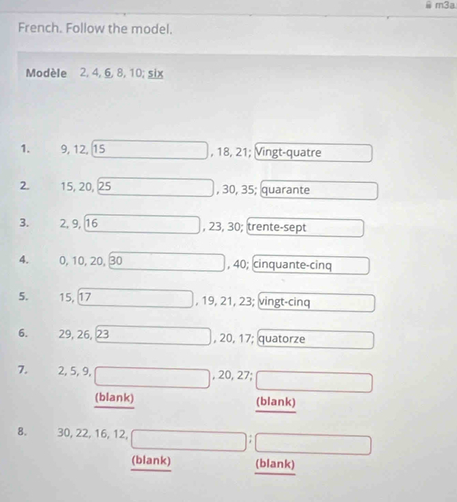 m3a
French. Follow the model.
Modèle 2, 4, 6, 8, 10; six
1. 9, 12, 15 , 18, 21; Vingt-quatre
2. 15, 20, 25 , 30, 35; quarante
3. 2, 9, 16 , 23, 30; trente-sept
4. 0, 10, 20, 30 , 40; cinquante-cinq
5. 15, 17 , 19, 21, 23; vingt-cinq
6. 29, 26, 23 , 20, 17; quatorze
7. 2, 5, 9, , 20, 27;
(blank) (blank)
8. 30, 22, 16, 12, 7
(blank) (blank)