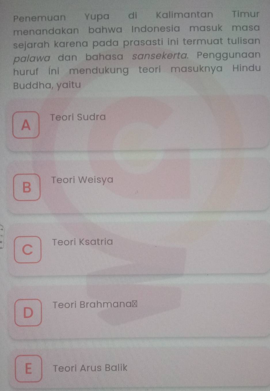 Penemuan Yupa di Kalimantan Timur
menandakan bahwa Indonesia masuk masa
sejarah karena pada prasasti ini termuat tulisan 
palawa dan bahasa sansekerta. Penggunaan
huruf Íni mendukung teori masuknya Hindu
Buddha, yaitu
A
Teori Sudra
B Teori Weisya
C Teori Ksatria
Teori Brahmana⊥
D
E Teori Arus Balik