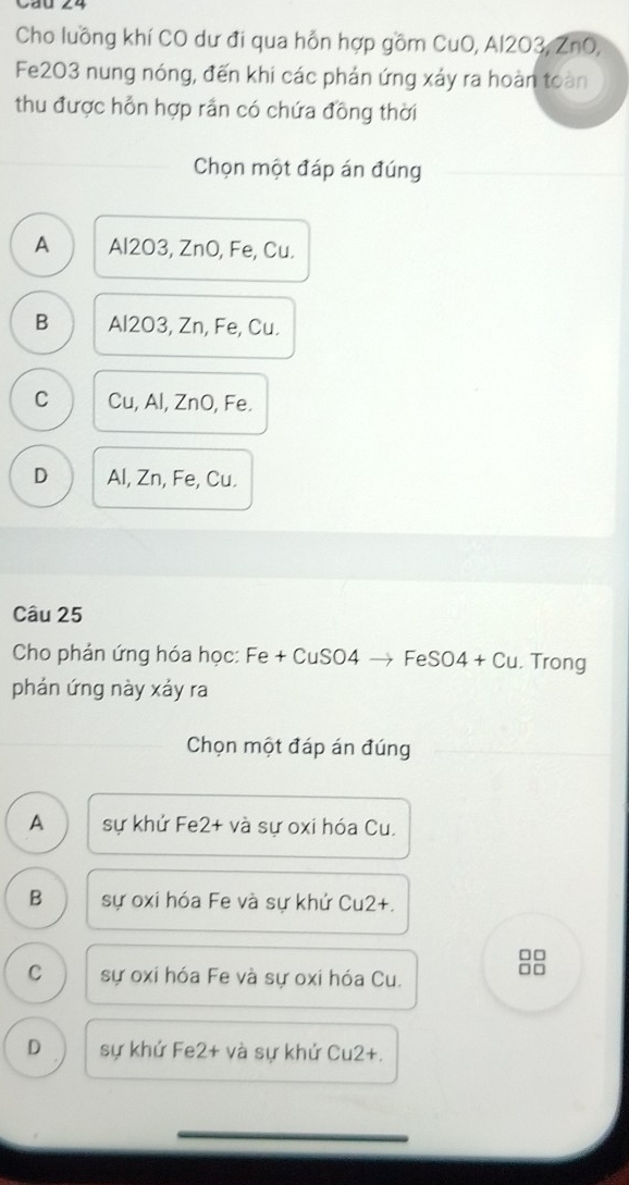 Cho luồng khí CO dư đi qua hỗn hợp gồm CuO, Al203, ZnO,
Fe2O3 nung nóng, đến khi các phản ứng xảy ra hoàn toàn
thu được hỗn hợp rần có chứa đồng thời
Chọn một đáp án đúng
A Al2O3, ZnO, Fe, Cu.
B Al2O3, Zn, Fe, Cu.
C Cu, Al, ZnO, Fe.
D Al, Zn, Fe, Cu.
Câu 25
Cho phản ứng hóa học: Fe + CuSO4 → FeS O4+Cu. Trong
phán ứng này xảy ra
Chọn một đáp án đúng
A sự khử Fe2+ và sự oxi hóa Cu.
B sự oxi hóa Fe và sự khứ Cu2+.
□□
C sự oxi hóa Fe và sự oxi hóa Cu.
□□
D sự khứ Fe2+ và sự khứ Cu2+.