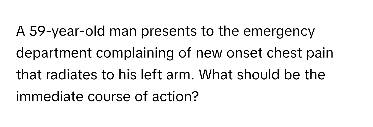 A 59-year-old man presents to the emergency department complaining of new onset chest pain that radiates to his left arm. What should be the immediate course of action?