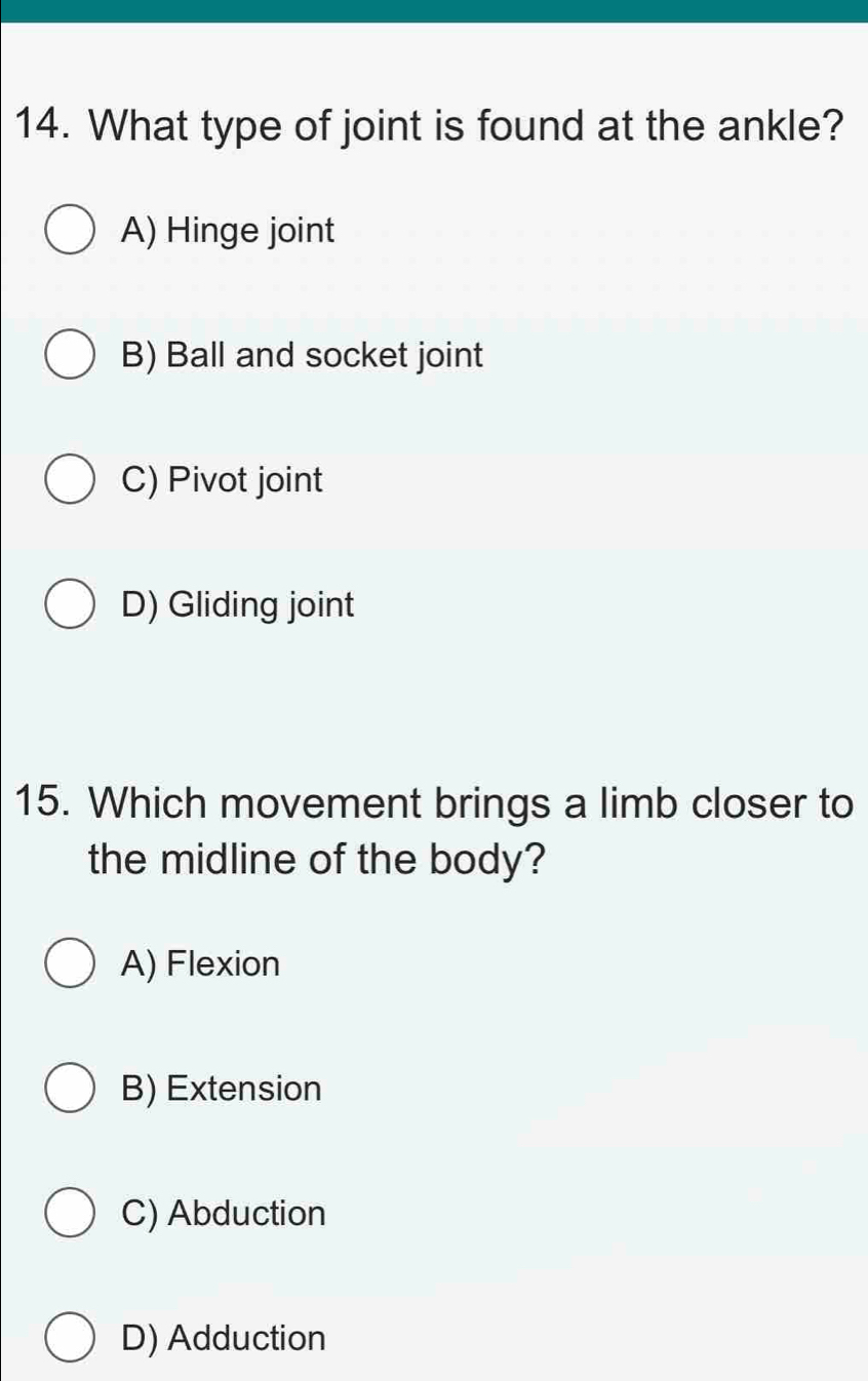 What type of joint is found at the ankle?
A) Hinge joint
B) Ball and socket joint
C) Pivot joint
D) Gliding joint
15. Which movement brings a limb closer to
the midline of the body?
A) Flexion
B) Extension
C) Abduction
D) Adduction