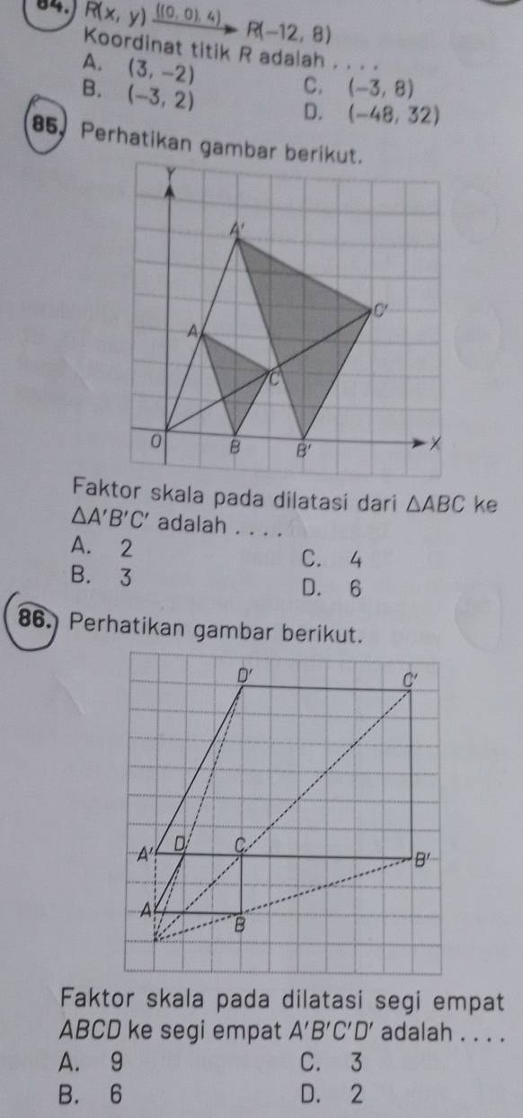 R(x,y)xrightarrow ((0,0),4)R(-12,8)
Koordinat titik R adalah . . . .
A. (3,-2)
B. (-3,2)
C. (-3,8)
D. (-48,32)
85, Perhatikan gambar berikut.
△ ABC ke
△ A'B'C' adalah . . . .
A. 2 C. 4
B. 3 D. 6
86. Perhatikan gambar berikut.
Faktor skala pada dilatasi segi empat
ABCD ke segi empat A'B'C'D' adalah . . . .
A. 9 C. 3
B. 6 D. 2