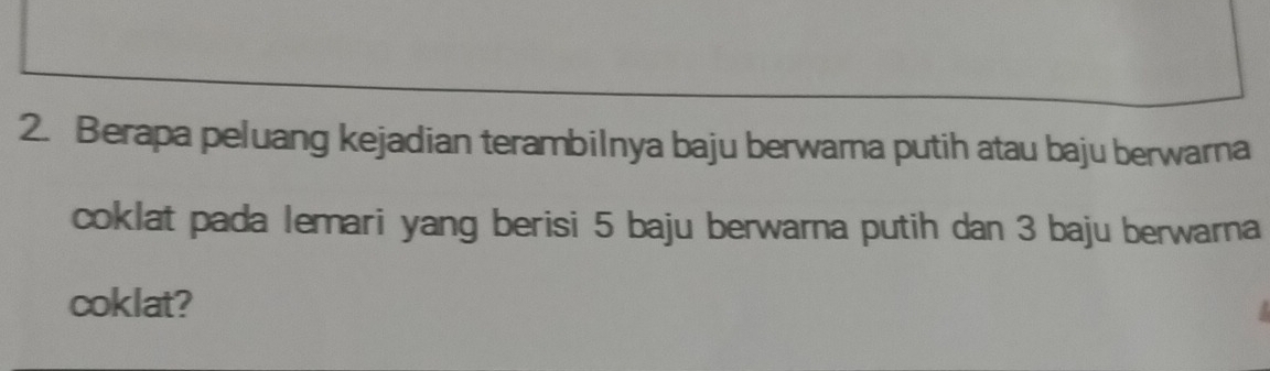 Berapa peluang kejadian terambilnya baju berwama putih atau baju berwarna 
coklat pada lemari yang berisi 5 baju berwarna putih dan 3 baju berwarna 
coklat?