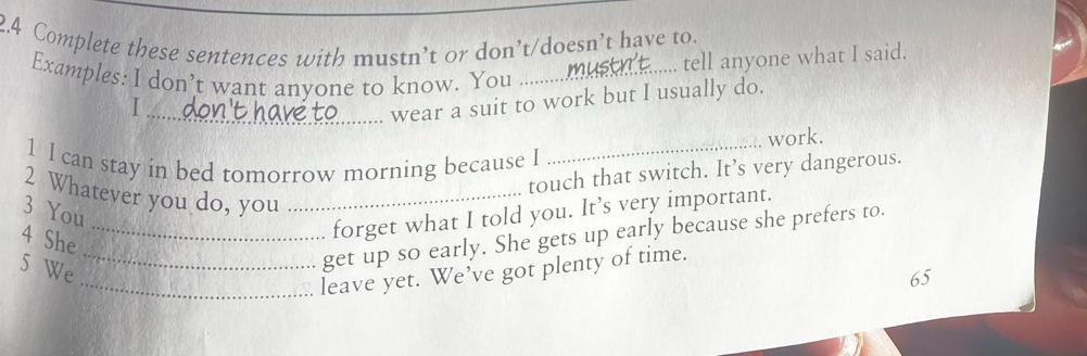 2.4 Complete these sentences with mustn’t or don’t/doesn’t have to. 
.... tell anyone what I said. 
Examples: I don’t want anyone to know. You_ 

_wear a suit to work but I usually do. 
work. 
1 I can stay in bed tomorrow morning because I_ 
touch that switch. It’s very dangerous. 
2 Whatever you do, you_ 
3 You 
4 She 
forget what I told you. It’s very important. 
5 We 
_get up so early. She gets up early because she prefers to. 
_leave yet. We’ve got plenty of time. 
65