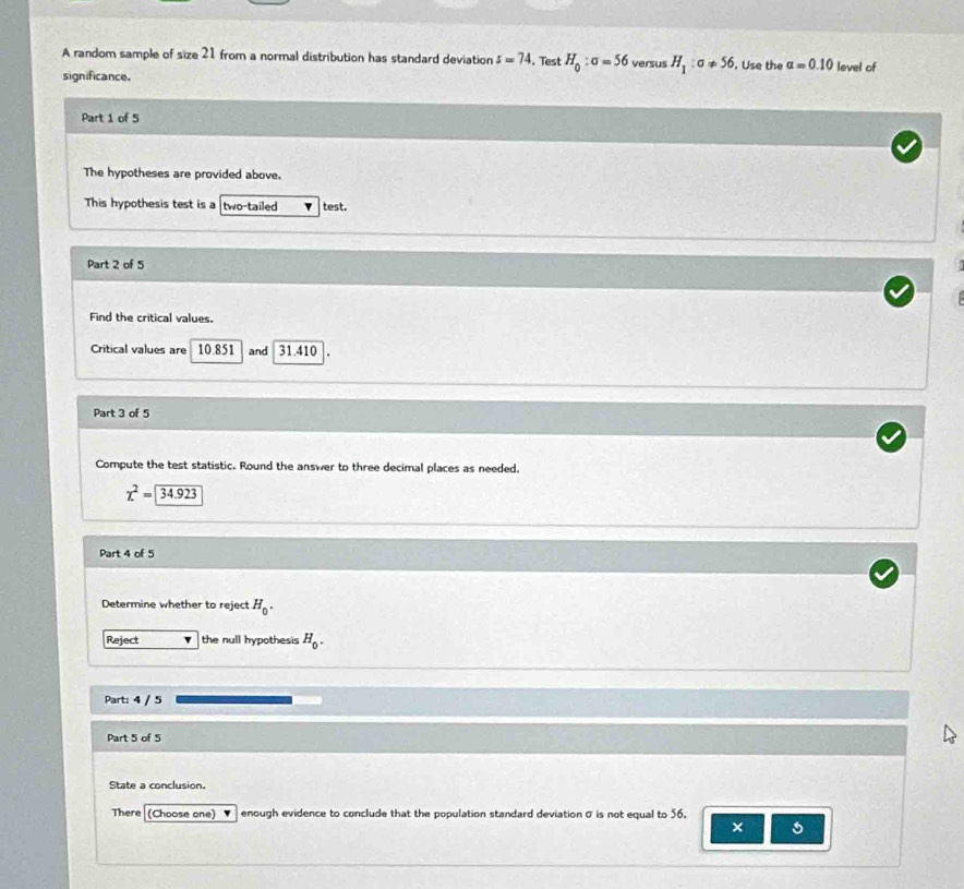 A random sample of size 2 from a normal distribution has standard deviation s=74. Test H_0:sigma =56 versus H_1:a!= 56. Use the alpha =0.10 level of 
significance. 
Part 1 of 5 
The hypotheses are provided above. 
This hypothesis test is a two-tailed test. 
Part 2 of 5 
Find the critical values. 
Critical values are 10.851 and 31.410
Part 3 of 5 
Compute the test statistic. Round the answer to three decimal places as needed.
chi^2=| beginarrayr encloselongdiv 34.923endarray
Part 4 of 5 
Determine whether to reject H_0. 
Reject the null hypothesis H_0. 
Part: 4 / 5 
Part 5 of 5 
State a conclusion. 
There (Choose one) enough evidence to conclude that the population standard deviation σ is not equal to 56. 
×
