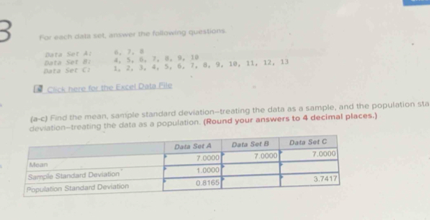 For each data set, answer the following questions. 
Data Set A: 6 ， 7 ， 8
Data Set 8 4 ， 5 ， 6, 7 ， 8 ， 9 ， 10
Data Set C: 1 。 2 ， 3, 4, 5 ， 6, 7 ， 8 ， 9 ， 10 ， 11 ， 12 ， 13
Click here for the Excel Data File 
(a-c) Find the mean, sample standard deviation—treating the data as a sample, and the population sta 
deviation-treating the data as a population. (Round your answers to 4 decimal places.)