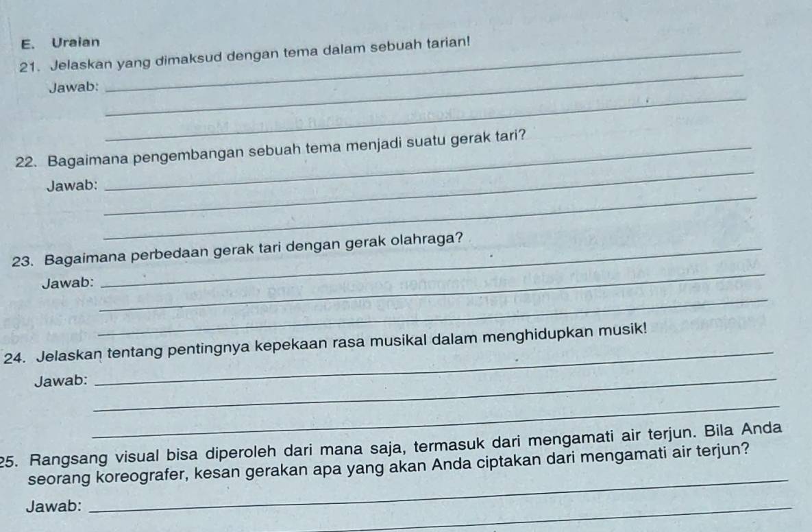 Uraian 
_ 
21. Jelaskan yang dimaksud dengan tema dalam sebuah tarian! 
_ 
Jawab: 
22. Bagaimana pengembangan sebuah tema menjadi suatu gerak tari? 
_ 
Jawab: 
_ 
23. Bagaimana perbedaan gerak tari dengan gerak olahraga? 
Jawab: 
_ 
_ 
24. Jelaskan tentang pentingnya kepekaan rasa musikal dalam menghidupkan musik! 
Jawab: 
_ 
_ 
_ 
25. Rangsang visual bisa diperoleh dari mana saja, termasuk dari mengamati air terjun. Bila Anda 
_ 
seorang koreografer, kesan gerakan apa yang akan Anda ciptakan dari mengamati air terjun? 
Jawab: 
_