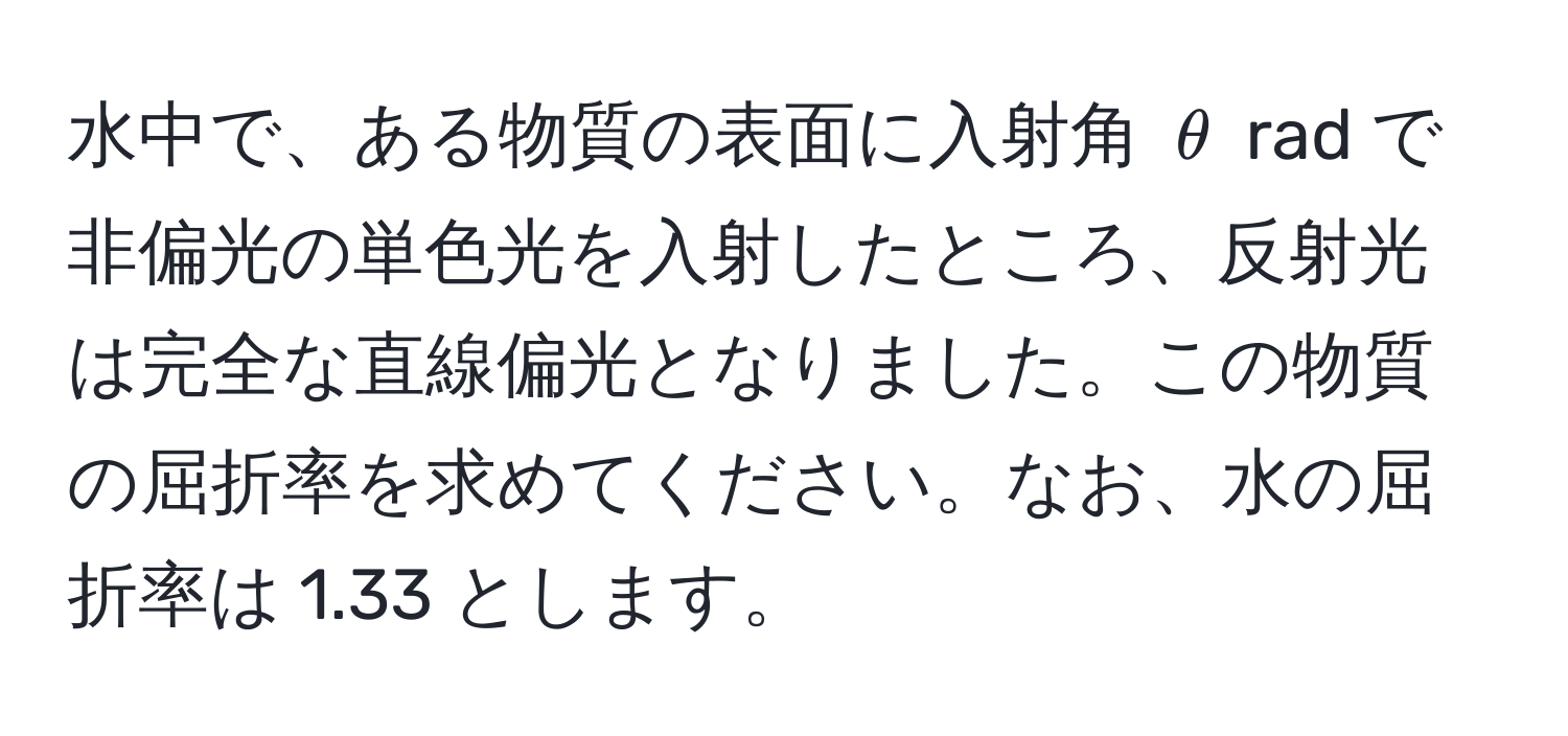 水中で、ある物質の表面に入射角 $θ$ rad で非偏光の単色光を入射したところ、反射光は完全な直線偏光となりました。この物質の屈折率を求めてください。なお、水の屈折率は 1.33 とします。