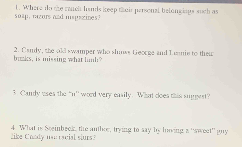 Where do the ranch hands keep their personal belongings such as 
soap, razors and magazines? 
2. Candy, the old swamper who shows George and Lennie to their 
bunks, is missing what limb? 
3. Candy uses the “n” word very easily. What does this suggest? 
4. What is Steinbeck, the author, trying to say by having a “sweet” guy 
like Candy use racial slurs?