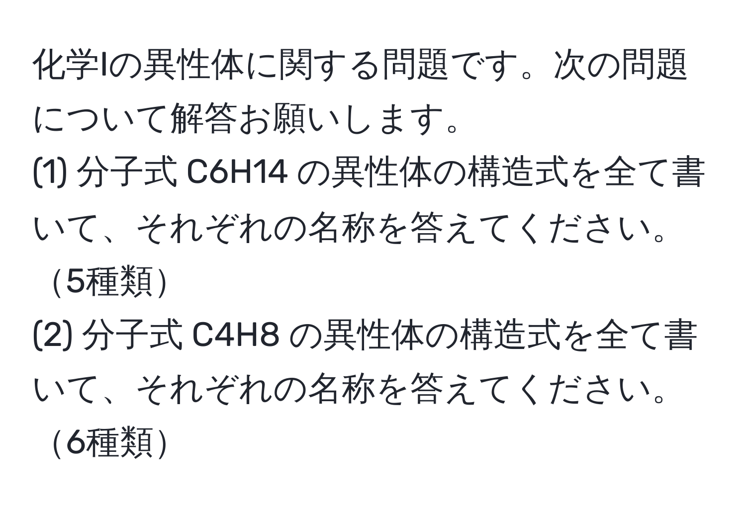 化学Iの異性体に関する問題です。次の問題について解答お願いします。  
(1) 分子式 C6H14 の異性体の構造式を全て書いて、それぞれの名称を答えてください。5種類  
(2) 分子式 C4H8 の異性体の構造式を全て書いて、それぞれの名称を答えてください。6種類