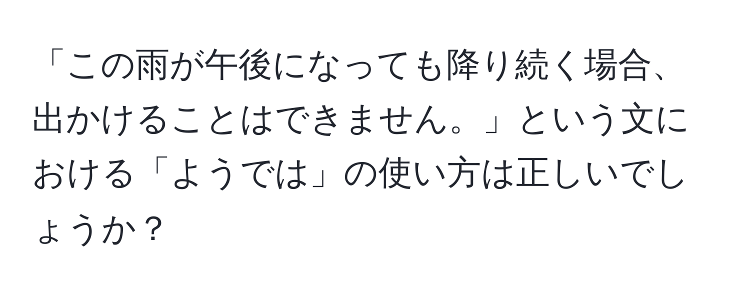 「この雨が午後になっても降り続く場合、出かけることはできません。」という文における「ようでは」の使い方は正しいでしょうか？