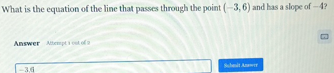 What is the equation of the line that passes through the point (-3,6) and has a slope of —4? 
Answer Attempt 1 out of 2
-3.6 Submit Answer