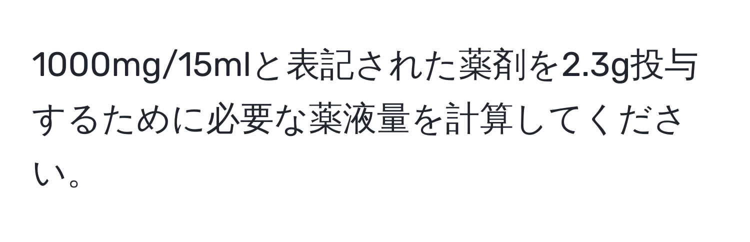 1000mg/15mlと表記された薬剤を2.3g投与するために必要な薬液量を計算してください。