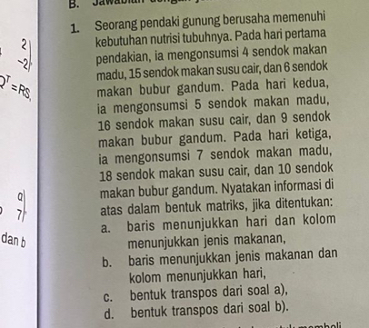 Ja w a b
1. Seorang pendaki gunung berusaha memenuhi
beginvmatrix 2 -2endvmatrix kebutuhan nutrisi tubuhnya. Pada hari pertama
pendakian, ia mengonsumsi 4 sendok makan
madu, 15 sendok makan susu cair, dan 6 sendok
p^T=RS makan bubur gandum. Pada hari kedua,
ia mengonsumsi 5 sendok makan madu,
16 sendok makan susu cair, dan 9 sendok
makan bubur gandum. Pada hari ketiga,
ia mengonsumsi 7 sendok makan madu,
18 sendok makan susu cair, dan 10 sendok
makan bubur gandum. Nyatakan informasi di
7 atas dalam bentuk matriks, jika ditentukan:
a. baris menunjukkan hari dan kolom
dan b menunjukkan jenis makanan,
b. baris menunjukkan jenis makanan dan
kolom menunjukkan hari,
c. bentuk transpos dari soal a),
d. bentuk transpos dari soal b).