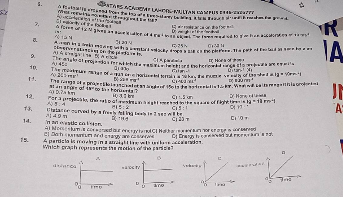 a
STARS ACADEMY LAHORE-MULTAN CAMPUS 0336-2526777
6. A football is dropped from the top of a three-storey building. It falls through air until it reaches the ground
What remains constant throughout the fall?
A) acceleration of the football
B) velocity of the football
C) air resistance on the football
7. A force of 12 N gives an acceleration of 4ms^(-2) to an object. The force required to give it an acceleration of 10ms^(-2)
is: D) weight of the football
R
8. A) 15 N
B) 20 N C) 25 N D) 30 N
A man in a train moving with a constant velocity drops a ball on the platform. The path of the ball as seen by a an A
observer standing on the platform is.
A) A straight line B) A circle
C) A parabola D) None of these
9. The angle of projection for which the maximum height and the horizontal range of a projectile are equal is
A) 45o B) 60o
C) tan -1 D) tan -1(4)
10. The maximum range of a gun on a horizontal terrain is 16 km. the muzzle velocity of the shell is (g=10ms^(-2))
A) 200ms^(-1) C) 400ms^(-1)
B) 256ms^(-1) D) 800ms^(-1)
11. The range of a projectile launched at an angle of 15o to Izontal is 1.5 km. What will be its range if it is projected
at an angle of 45° to the horizontal?
A) 0.75 km B) 3.0 km C) 1.5 km D) None of these
12. For a projectile, the ratio of maximum height reached to the square of flight time is (g=10ms^(-2))
A) 5:4 C) 5:1
8) 5:2 D) 10:1
13. Distance curved by a freely falling body in 2 sec will be.
A
A) 4.9 m B) 19.6 C) 2B m D) 10 m
14. In an elastic collision.
A) Momentum is conversed but energy is notC) Neither momentum nor energy is conserved
B) Both momentum and energy are conserves D) Energy is conserved but momentum is not
15. A particle is moving in a straight line with uniform acceleration.
Which graph represents the motion of the particle?
D
 
cceleration
0 time