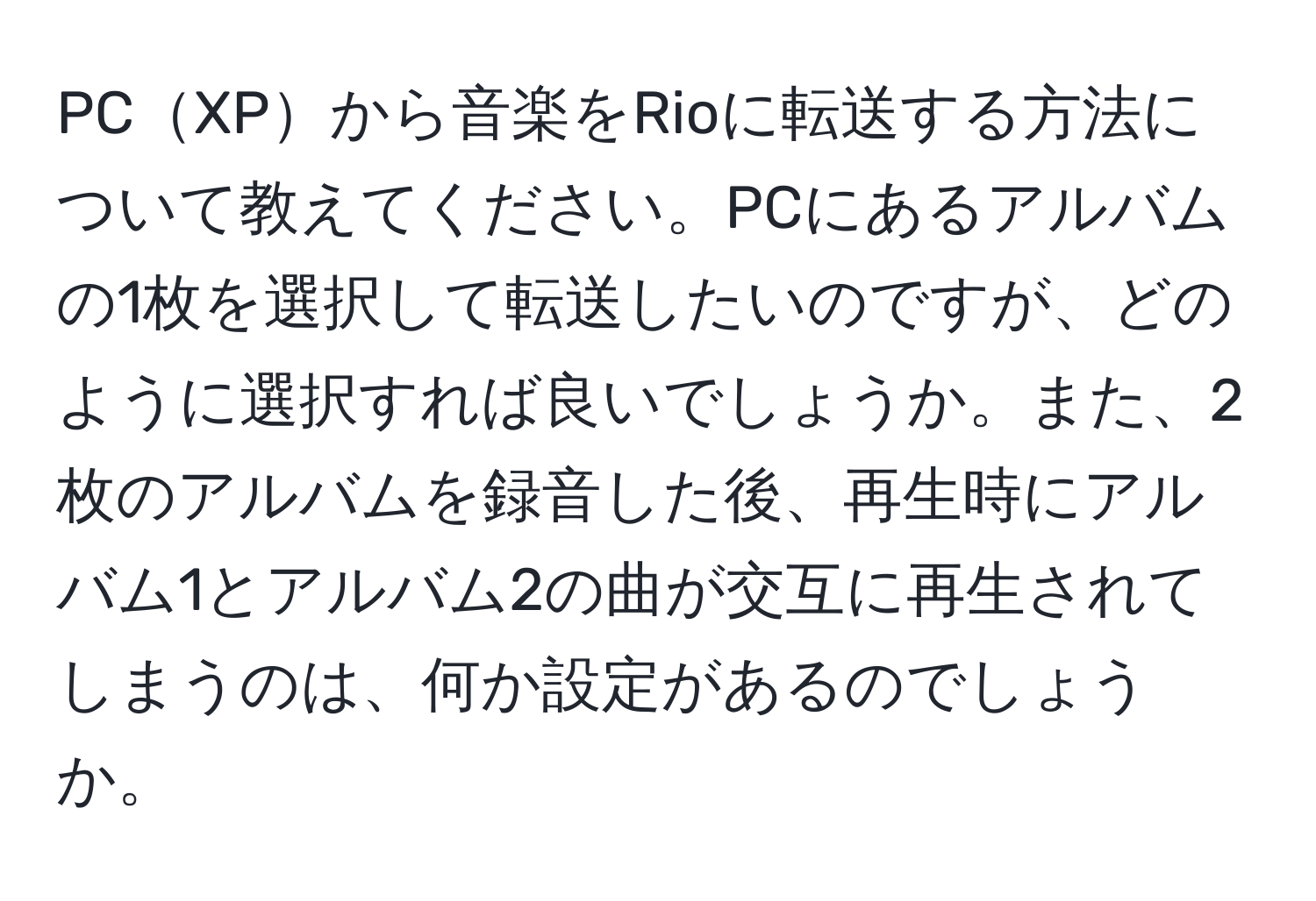 PCXPから音楽をRioに転送する方法について教えてください。PCにあるアルバムの1枚を選択して転送したいのですが、どのように選択すれば良いでしょうか。また、2枚のアルバムを録音した後、再生時にアルバム1とアルバム2の曲が交互に再生されてしまうのは、何か設定があるのでしょうか。