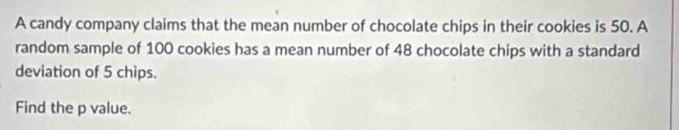 A candy company claims that the mean number of chocolate chips in their cookies is 50. A 
random sample of 100 cookies has a mean number of 48 chocolate chips with a standard 
deviation of 5 chips. 
Find the p value.