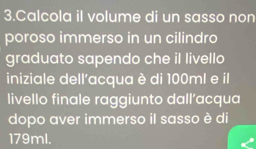 Calcola il volume di un sasso non 
poroso immerso in un cilindro 
graduato sapendo che il livello 
iniziale dell'acqua è di 100ml e il 
livello finale raggiunto dall’acqua 
dopo aver immerso il sasso è di
179ml.