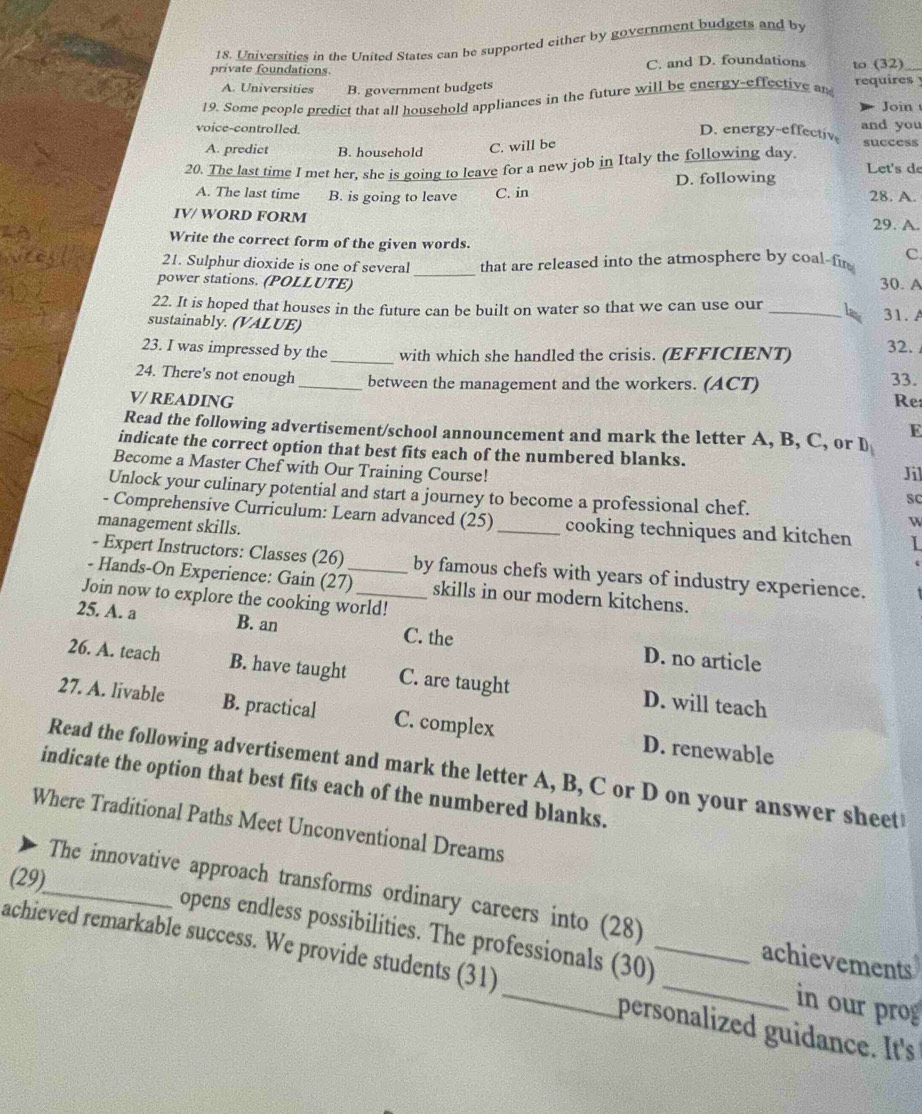 Universities in the United States can be supported either by government budgets and by
private foundations. C. and D. foundations to (32)_
A. Universities B. government budgets
19. Some people predict that all household appliances in the future will be energy-effective an requires 
Join 
voice-controlled. and you
D. energy-effectiv
A. predict B. household C. will be success
20. The last time I met her, she is going to leave for a new job in Italy the following day. Let's de
D. following
A. The last time B. is going to leave C. in 28. A.
IV/ WORD FORM 29. A.
Write the correct form of the given words.
21. Sulphur dioxide is one of several_ that are released into the atmosphere by coal-fir C
power stations. (POLLUTE) 30. A
22. It is hoped that houses in the future can be built on water so that we can use our _lax 31. A
sustainably. (VALUE)
23. I was impressed by the_ with which she handled the crisis. (EFFICIENT) 32. 33.
24. There's not enough_ between the management and the workers. (ACT)
V/ READING Re:
E
Read the following advertisement/school announcement and mark the letter A, B, C, or D_1
indicate the correct option that best fits each of the numbered blanks. Jil
Become a Master Chef with Our Training Course!
Unlock your culinary potential and start a journey to become a professional chef.
SC
- Comprehensive Curriculum: Learn advanced (25) _cooking techniques and kitchen 1
management skills.
W
- Expert Instructors: Classes (26) by famous chefs with years of industry experience.
- Hands-On Experience: Gain (27)_ skills in our modern kitchens.
Join now to explore the cooking world!
25. A. a B. an C. the D. no article
26. A. teach B. have taught C. are taught D. will teach
27. A. livable B. practical C. complex D. renewable
Read the following advertisement and mark the letter A, B, C or D on your answer sheet
indicate the option that best fits each of the numbered blanks.
Where Traditional Paths Meet Unconventional Dreams
(29)
_The innovative approach transforms ordinary careers into (28)
opens endless possibilities. The professionals (30) in our prog
achievements
achieved remarkable success. We provide students (31) _personalized guidance. It's