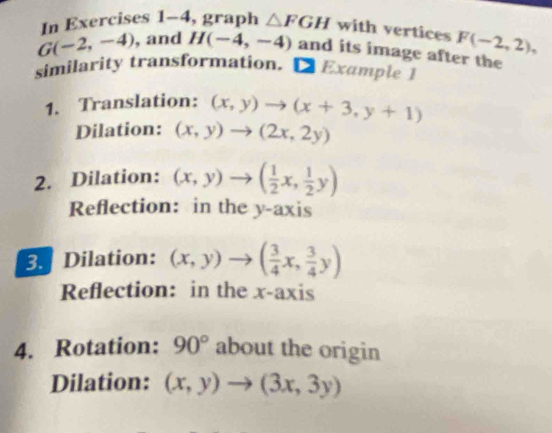 In Exercises 1-4 , graph △ FGH with vertices F(-2,2),
G(-2,-4) , and H(-4,-4) and its image after the 
similarity transformation. D Example 1 
1. Translation: (x,y)to (x+3,y+1)
Dilation: (x,y)to (2x,2y)
2. Dilation: (x,y)to ( 1/2 x, 1/2 y)
Reflection: in the y-axis 
3. Dilation: (x,y)to ( 3/4 x, 3/4 y)
Reflection: in the x-axis 
4. Rotation: 90° about the origin 
Dilation: (x,y)to (3x,3y)