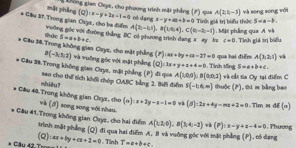 không gian Oxyz, cho phương trình mặt phẳng (P) qua A(2;1;-3) và song song với
mặt phẳng (Q): x-y+2z-1=0 có dạng x-y+az+b=0 Tính giá trị biểu thức S=a-b.
Câu 37. Trong gian Oxyz, cho ba điểm A(2;-1;1),B(1;0;4),C(0;-2;-1).  Mặt phầng qua A và
vuông góc với đường thằng BC có phương trình dạng x ay bz c=0. Tính giá trị biểu
thức S=a+b+c.
、   Cầu 38.Trong không gian Oxyz, cho mặt phẳng (P):
ax+by+cz-27=0 qua hai điểm A(3;2;1) và
B(-3;5;2) và vuông góc với mặt phẳng (Q): 3x+y+z+4=0. Tính tổng S=a+b+c.
* Câu 39.Trong không gian Oxyz, mặt phẳng (P) đi qua A(1;0;0);B(0;0;2) và cắt tia Oy tại điểm C
sao cho thể tích khối chóp OABC bằng 2. Biết điểm S(-1;6;m) thuộc (P) ,thì m bằng bao
nhiêu?
* Cầu 40. Trong không gian Oxyz, cho (alpha ):x+2y-z-1=0 và (beta ):2x+4y-mz+2=0. Tìm m để (α)
và (ớ) song song với nhau.
Câu 41.Trong không gian Oxyz, cho hai điểm A(1;2;0),B(3;4;-2) và (P): x-y+z-4=0 , Phương
trình mặt phẳng (Q) đi qua hai điểm A, B và vuông góc với mặt phẳng (P), có dạng
(Q): ax+by+cz+2=0. Tính T=a+b+c.
» Câu 42 Trons