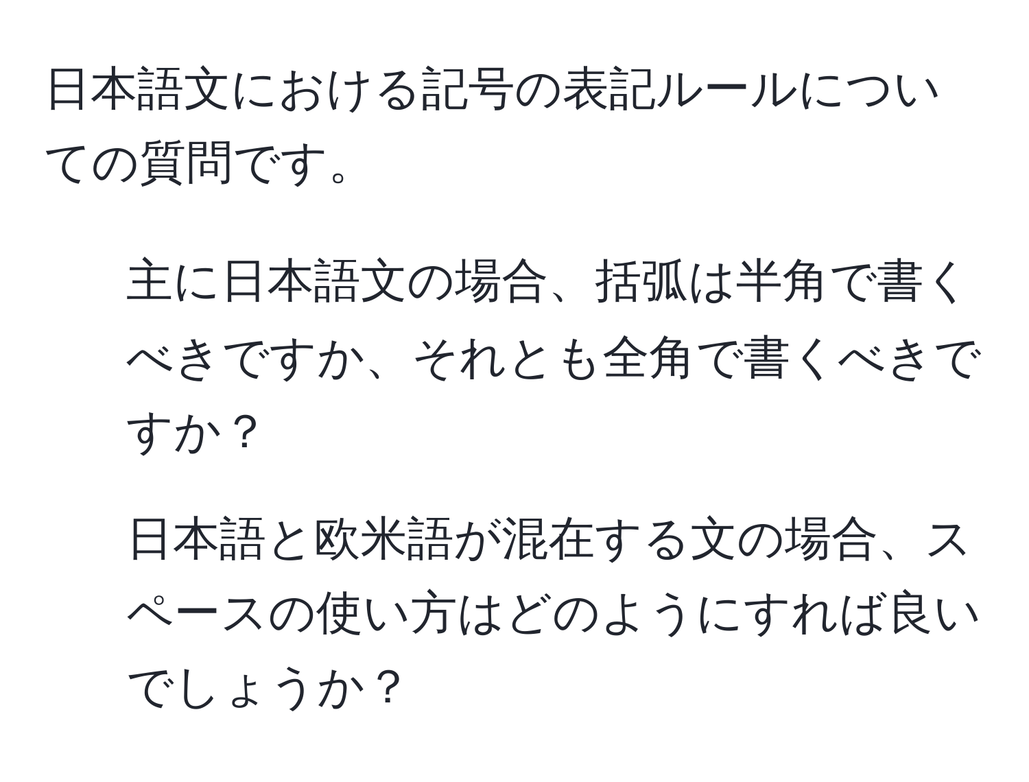 日本語文における記号の表記ルールについての質問です。  
1. 主に日本語文の場合、括弧は半角で書くべきですか、それとも全角で書くべきですか？  
2. 日本語と欧米語が混在する文の場合、スペースの使い方はどのようにすれば良いでしょうか？