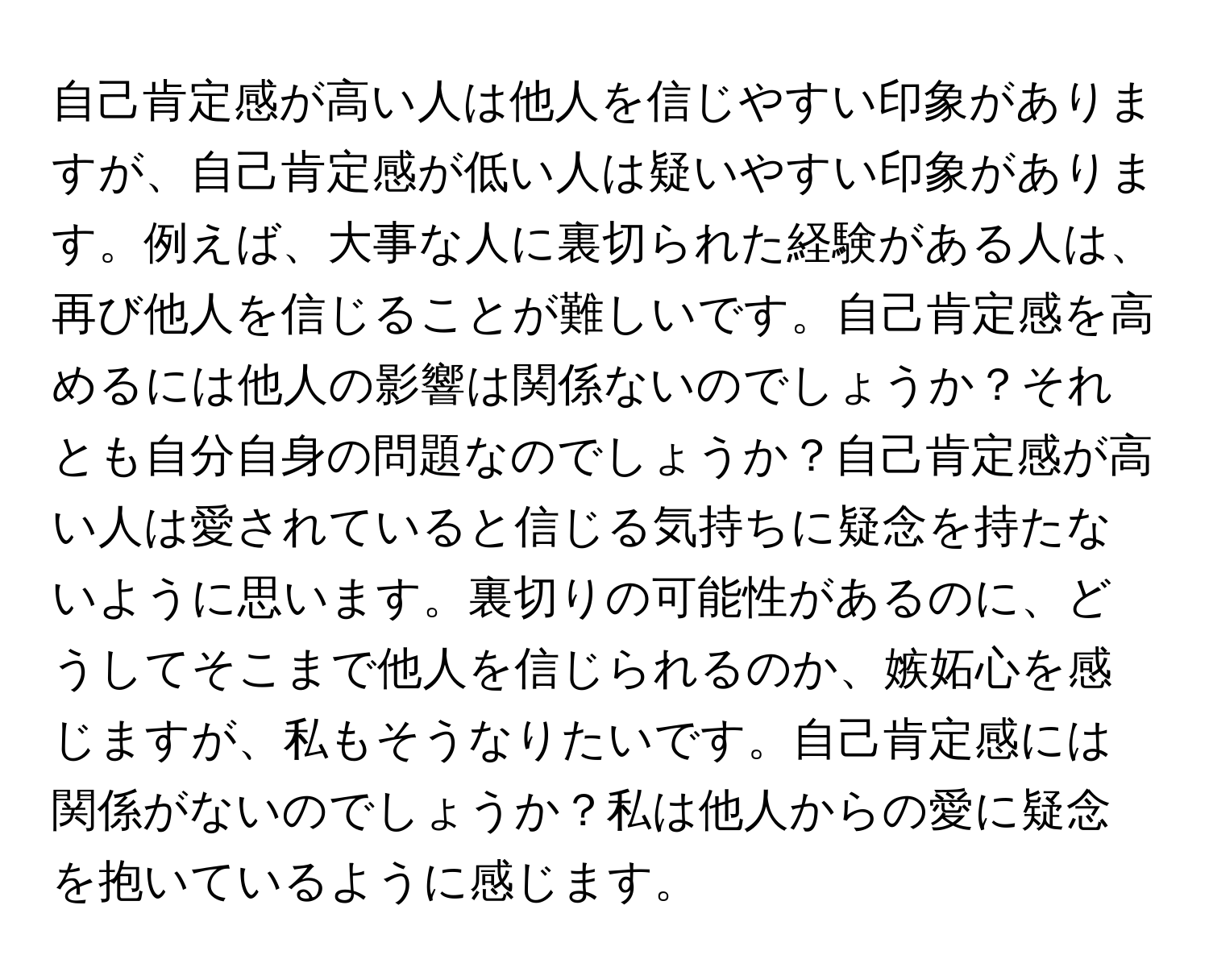 自己肯定感が高い人は他人を信じやすい印象がありますが、自己肯定感が低い人は疑いやすい印象があります。例えば、大事な人に裏切られた経験がある人は、再び他人を信じることが難しいです。自己肯定感を高めるには他人の影響は関係ないのでしょうか？それとも自分自身の問題なのでしょうか？自己肯定感が高い人は愛されていると信じる気持ちに疑念を持たないように思います。裏切りの可能性があるのに、どうしてそこまで他人を信じられるのか、嫉妬心を感じますが、私もそうなりたいです。自己肯定感には関係がないのでしょうか？私は他人からの愛に疑念を抱いているように感じます。