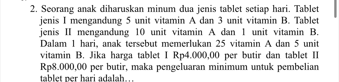 Seorang anak diharuskan minum dua jenis tablet setiap hari. Tablet 
jenis I mengandung 5 unit vitamin A dan 3 unit vitamin B. Tablet 
jenis II mengandung 10 unit vitamin A dan 1 unit vitamin B. 
Dalam 1 hari, anak tersebut memerlukan 25 vitamin A dan 5 unit 
vitamin B. Jika harga tablet I Rp4.000,00 per butir dan tablet II
Rp8.000,00 per butir, maka pengeluaran minimum untuk pembelian 
tablet per hari adalah…