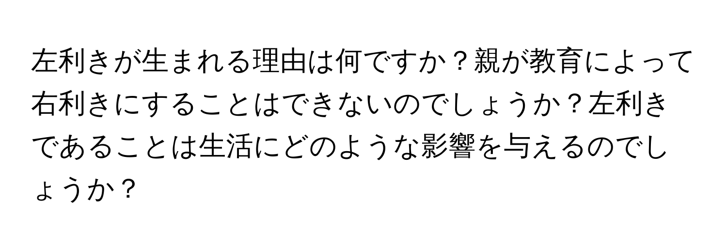 左利きが生まれる理由は何ですか？親が教育によって右利きにすることはできないのでしょうか？左利きであることは生活にどのような影響を与えるのでしょうか？