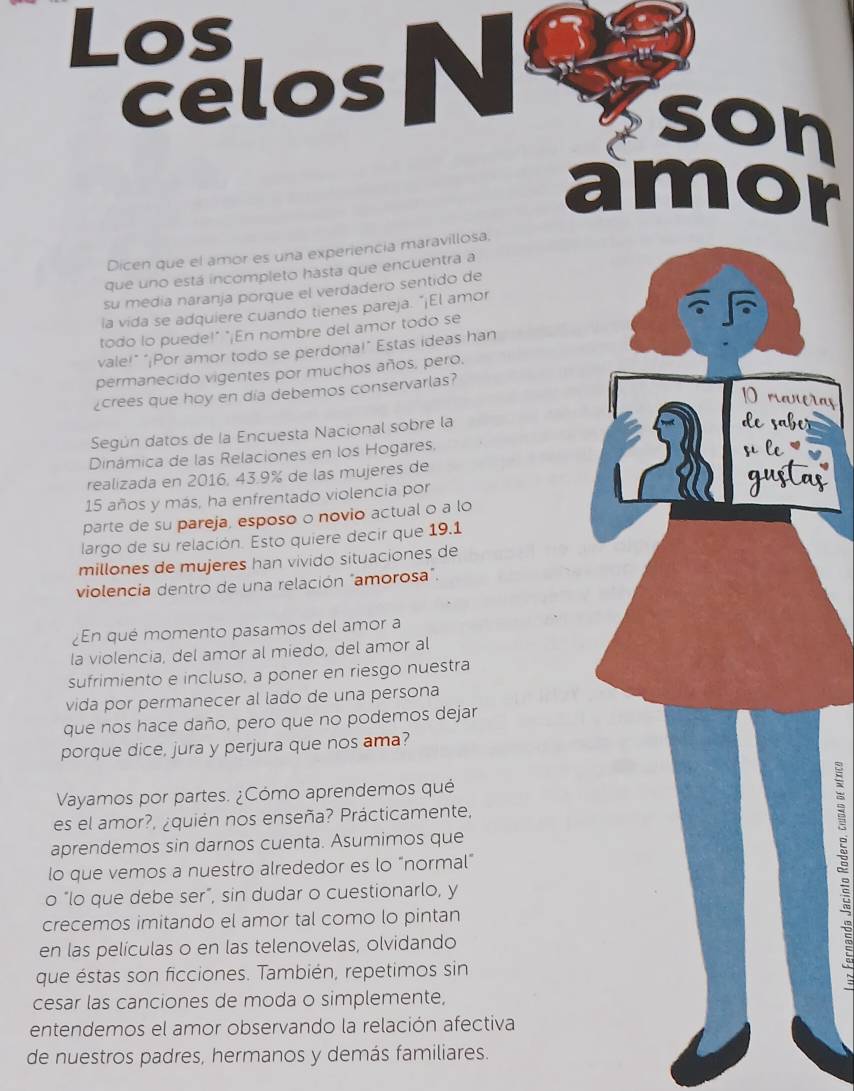 Los
celosN son
amor
Dicen que el amor es una experiencia maravillosa.
que uno está incompleto hasta que encuentra a
su media naranja porque el verdadero sentido de
la vida se adquiere cuando tienes pareja. "¡El amor
todo lo puede!" "¡En nombre del amor todo se
vale!" "¡Por amor todo se perdona!" Estas ideas han
permanecido vigentes por muchos años, pero.
crees que hoy en día debemos conservarlas?
ras
Según datos de la Encuesta Nacional sobre la
r
Dinámica de las Relaciones en los Hogares,
realizada en 2016, 43.9% de las mujeres de 
15 años y más, ha enfrentado violencia por
parte de su pareja, esposo o novio actual o a loas
largo de su relación. Esto quiere decir que 19.1
millones de mujeres han vivido situaciones de
violencía dentro de una relación "amorosa".
¿En qué momento pasamos del amor a
la violencia, del amor al miedo, del amor al
sufrimiento e incluso, a poner en riesgo nuestra
vida por permanecer al lado de una persona
que nos hace daño, pero que no podemos dejar
porque dice, jura y perjura que nos ama?
Vayamos por partes. ¿Cómo aprendemos qué
es el amor?, ¿quién nos enseña? Prácticamente,
aprendemos sin darnos cuenta. Asumimos que
lo que vemos a nuestro alrededor es lo "normal"
o "lo que debe ser”, sin dudar o cuestionarlo, y
crecemos imitando el amor tal como lo pintan
en las películas o en las telenovelas, olvidando
que éstas son ficciones. También, repetimos sin
:
cesar las canciones de moda o simplemente,
entendemos el amor observando la relación afectiva
de nuestros padres, hermanos y demás familiares.