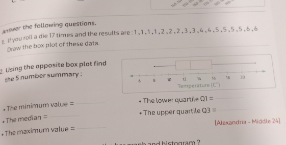 170- wo
Answer the following questions.
1 If you roll a die 17 times and the results are : 1 , 1 , 1 ,1 , 2 , 2 ,2 , 3 , 3 , 4 , 4 ,5 , 5 ,5 ,5 , 6 ,6
Draw the box plot of these data.
2. Using the opposite box plot find
the 5 number summary :
# The minimum value = _The lower quartile Q1= __
The upper quartile Q3=
• The median =
_
# The maximum value = _[Alexandria - Middle 24]
and histogram ?