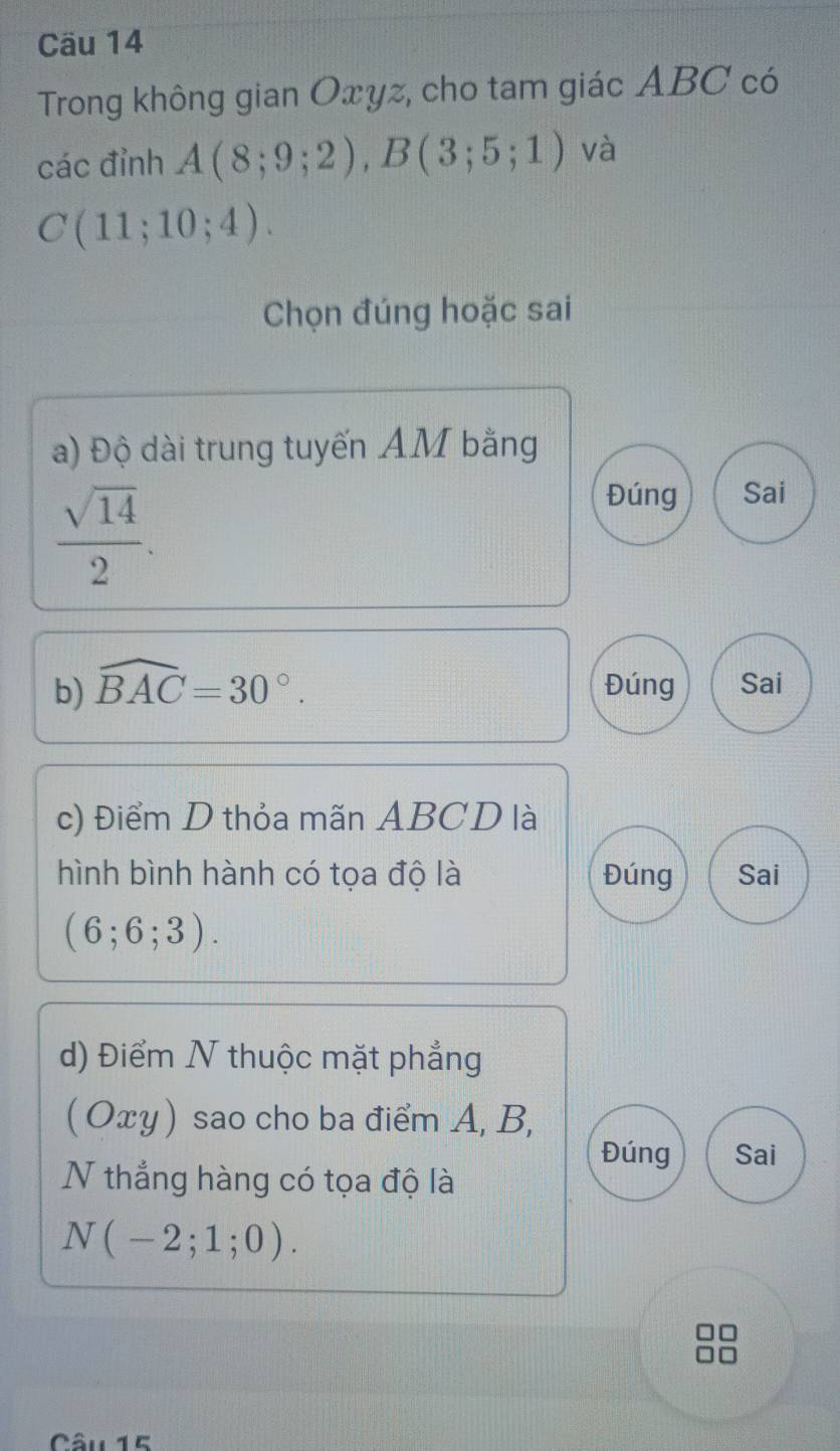 Cäu 14
Trong không gian Oxyz, cho tam giác ABC có
các đỉnh A(8;9;2), B(3;5;1) và
C(11;10;4). 
Chọn đúng hoặc sai
a) Độ dài trung tuyến AM bằng
 sqrt(14)/2 .
Đúng Sai
b) widehat BAC=30°. Đúng Sai
c) Điểm D thỏa mãn ABCD là
hình bình hành có tọa độ là Đúng Sai
(6;6;3). 
d) Điểm N thuộc mặt phẳng
( Oxy) sao cho ba điểm A, B,
Đúng Sai
N thẳng hàng có tọa độ là
N(-2;1;0). 
Câu 15