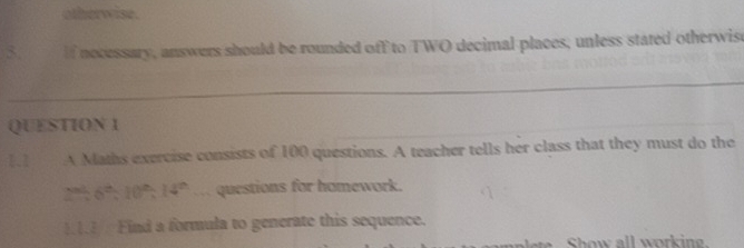 otherwise. 
3. if nocessary, answers should be rounded off to TWO decimal places, unless stated otherwise 
QUESTION 1 
1.2 . A Maths exercise consists of 100 questions. A teacher tells her class that they must do the
2% 6^(th), 10^(th), 14^(th). , , questions for homework. 
111 Find a formula to generate this sequence.