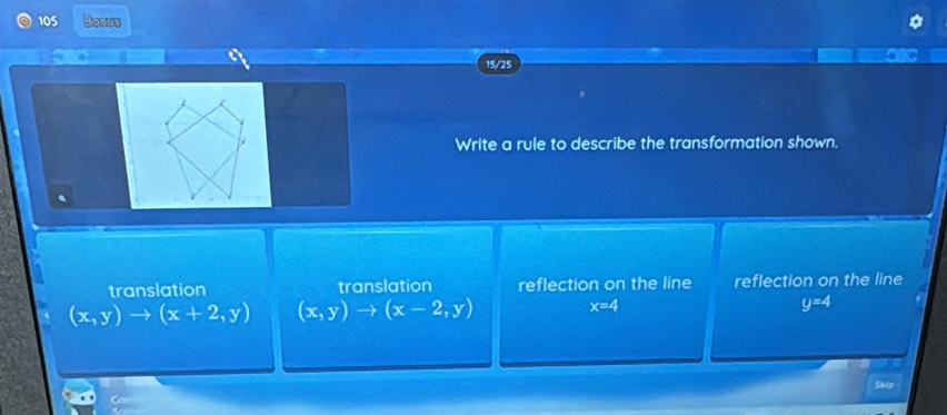 105 Bonus
15/25
Write a rule to describe the transformation shown.
translation translation reflection on the line reflection on the line
(x,y)to (x+2,y) (x,y)to (x-2,y) x=4 y=4
Skip