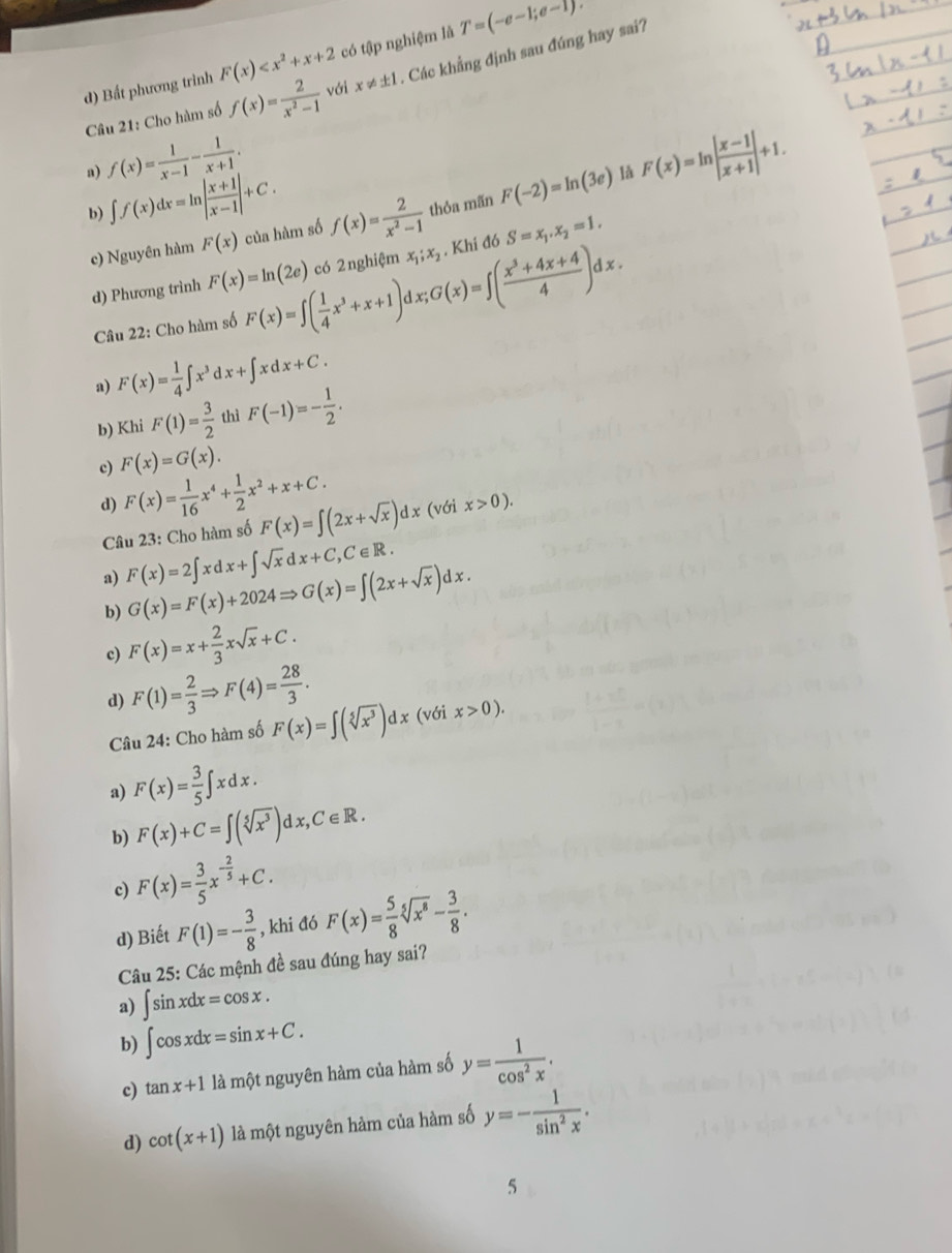 d) Bất phương trình F(x) có tập nghiệm là T=(-e-1;e-1)
Câu 21: Cho hàm số f(x)= 2/x^2-1  với x!= ± 1. Các khẳng định sau đúng hay sai?
a) f(x)= 1/x-1 - 1/x+1 . F(x)=ln | (x-1)/x+1 |+1.
b) ∈t f(x)dx=ln | (x+1)/x-1 |+C. của hàm số f(x)= 2/x^2-1  thỏa mãn F(-2)=ln (3e) là
c) Nguyên hàm F(x)
d) Phương trình F(x)=ln (2e) có 2nghiệm x_1;x_2 , Khi đó S=x_1,x_2=1.
Câu 22: Cho hàm số F(x)=∈t ( 1/4 x^3+x+1)d □ ;G(x)=∈t ( (x^3+4x+4)/4 )dx.
a) F(x)= 1/4 ∈t x^3dx+∈t xdx+C.
b) Khi F(1)= 3/2  thì F(-1)=- 1/2 .
c) F(x)=G(x).
d) F(x)= 1/16 x^4+ 1/2 x^2+x+C.
Câu 23: Cho hàm số F(x)=∈t (2x+sqrt(x))dx(vdix>0).
a) F(x)=2∈t xdx+∈t sqrt(x)dx+C,C∈ R.
b) G(x)=F(x)+2024Rightarrow G(x)=∈t (2x+sqrt(x))dx.
c) F(x)=x+ 2/3 xsqrt(x)+C.
d) F(1)= 2/3 Rightarrow F(4)= 28/3 . (với x>0).
Câu 24: Cho hàm số F(x)=∈t (sqrt[5](x^3))dx
a) F(x)= 3/5 ∈t xdx.
b) F(x)+C=∈t (sqrt[5](x^3))dx,C∈ R.
c) F(x)= 3/5 x^(-frac 2)5+C.
d) Biết F(1)=- 3/8  , khi đó F(x)= 5/8 sqrt[5](x^8)- 3/8 .
Câu 25: Các mệnh đề sau đúng hay sai?
a) ∈t sin xdx=cos x.
b) ∈t cos xdx=sin x+C.
c) tan x+1 là một nguyên hàm của hàm số y= 1/cos^2x .
d) cot (x+1) là một nguyên hàm của hàm số y=- 1/sin^2x .
5