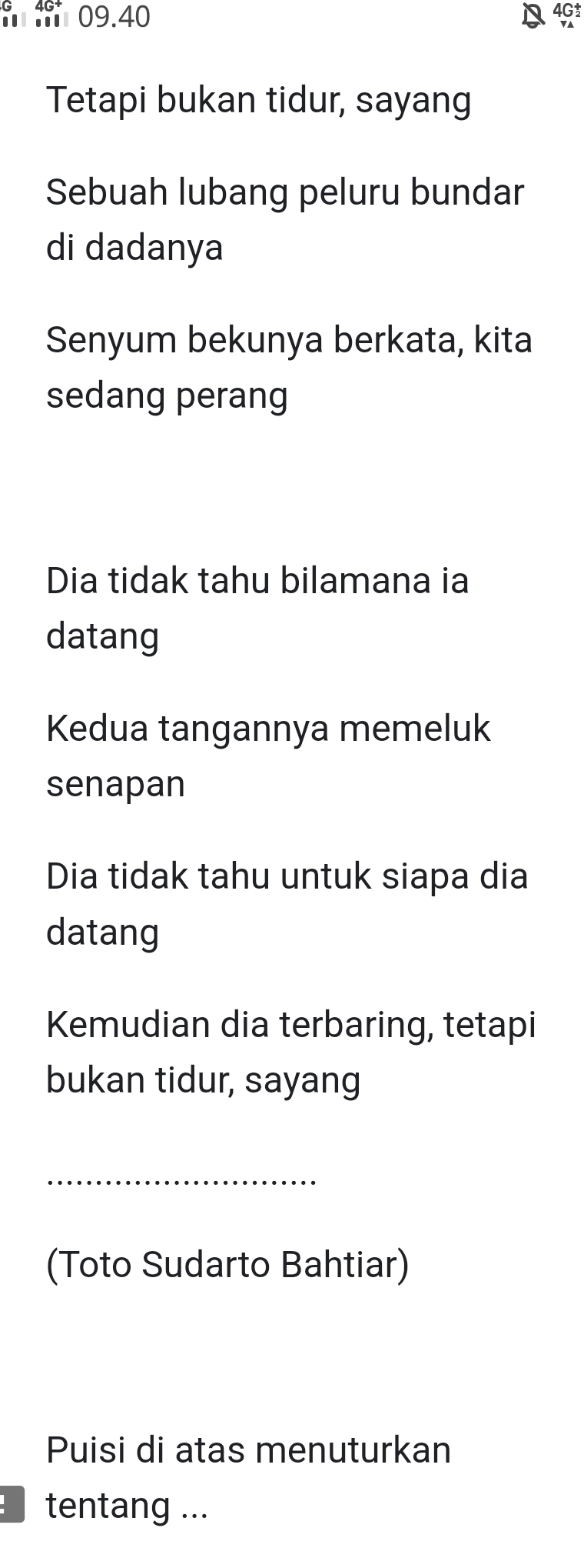 mm 09.40
4G
Tetapi bukan tidur, sayang
Sebuah lubang peluru bundar
di dadanya
Senyum bekunya berkata, kita
sedang perang
Dia tidak tahu bilamana ia
datang
Kedua tangannya memeluk
senapan
Dia tidak tahu untuk siapa dia
datang
Kemudian dia terbaring, tetapi
bukan tidur, sayang
_
(Toto Sudarto Bahtiar)
Puisi di atas menuturkan
tentang ...