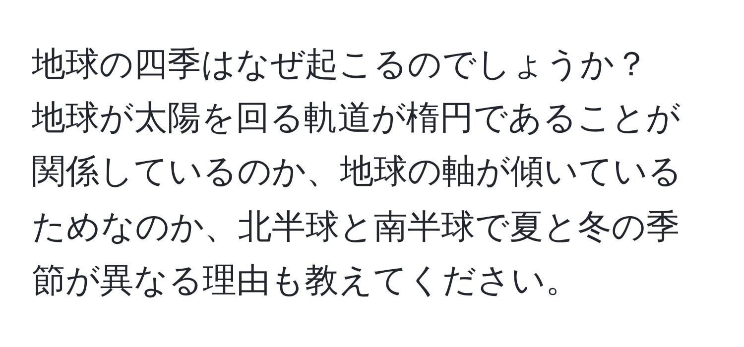 地球の四季はなぜ起こるのでしょうか？ 
地球が太陽を回る軌道が楕円であることが関係しているのか、地球の軸が傾いているためなのか、北半球と南半球で夏と冬の季節が異なる理由も教えてください。