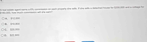 A real estate agent ears a 6% commission on each property she selts. If she sells a detached house for $200,000 and a cotage for
$180,000, how much commission will she earn?
A. 512.000
B. $10,800
C. 520,000
D. S22.800